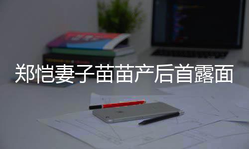 同框两人苗苗面 默契郑恺低调妻子首露产后出镜